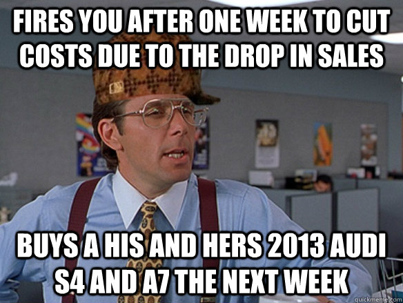 Fires you after one week to cut costs due to the drop in sales  Buys a his and hers 2013 audi S4 and A7 the next week - Fires you after one week to cut costs due to the drop in sales  Buys a his and hers 2013 audi S4 and A7 the next week  Misc