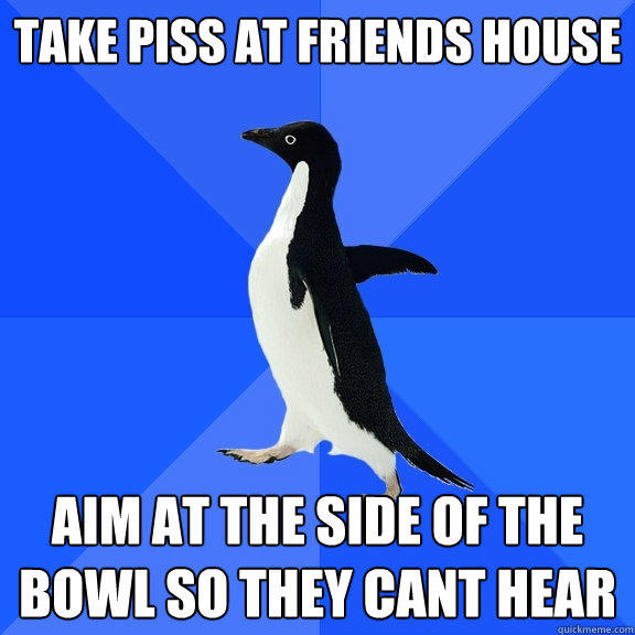 Take piss at friends house aim at the side of the bowl so they cant hear - Take piss at friends house aim at the side of the bowl so they cant hear  Socially Awkward Penguin