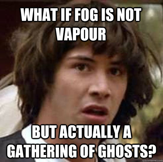 what if fog is not vapour but actually a gathering of ghosts?  conspiracy keanu