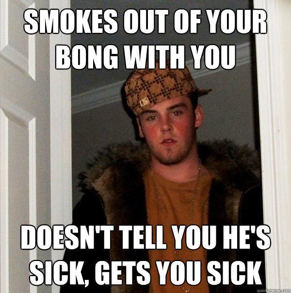 Smokes out of your bong with you doesn't tell you he's sick, gets you sick  Scumbag Steve