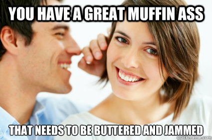 You have a great muffin ass that needs to be buttered and jammed  Bad Pick-up line Paul