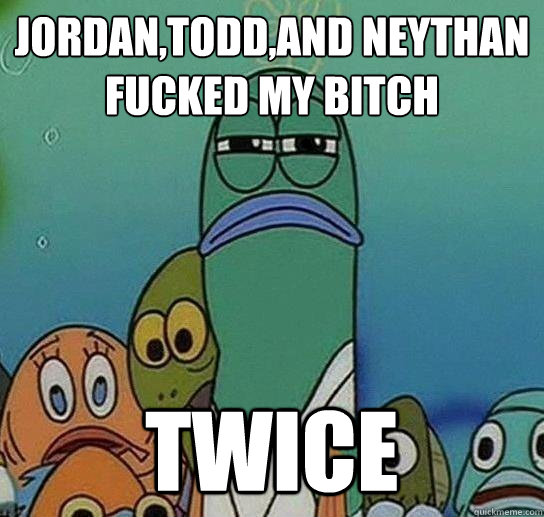 Jordan,Todd,and Neythan fucked my bitch twice  Serious fish SpongeBob