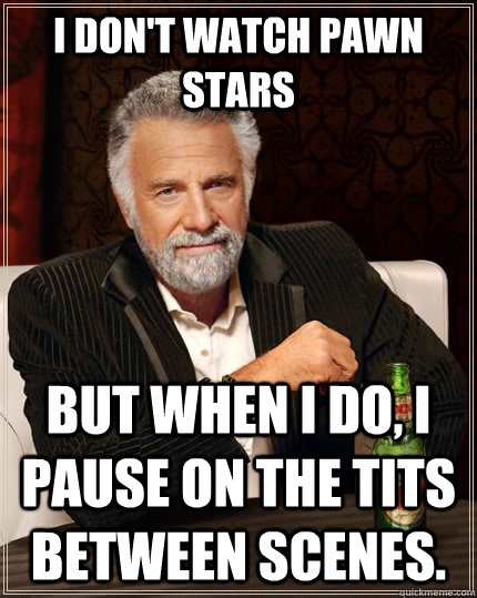 I don't watch pawn stars but When I do, I pause on the tits between scenes.  The Most Interesting Man In The World