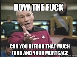 HOW the fuck Can you afford that much food and your mortgage  Annoyed Picard