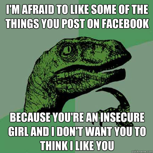 I'm afraid to like some of the things you post on facebook because you're an insecure girl and I don't want you to think I like you  Philosoraptor