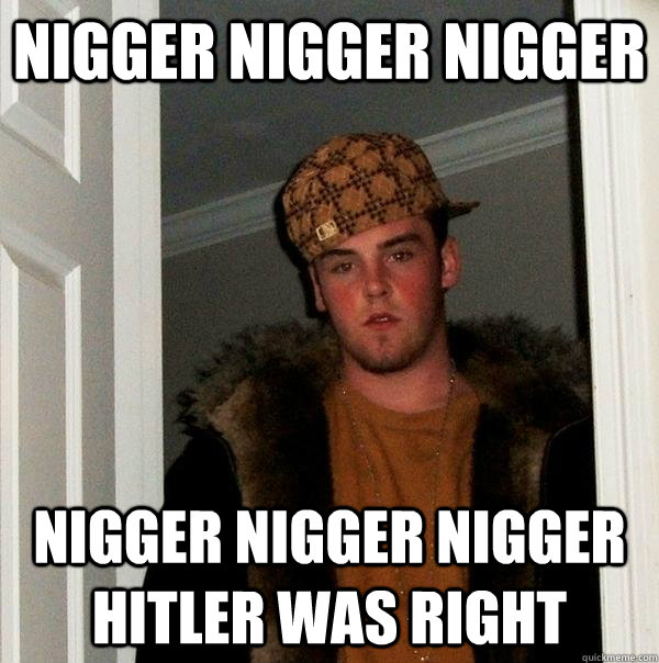 nigger NIGGER NIGGER NIGGER NIGGER NIGGER HITLER WAS RIGHT  Scumbag Steve