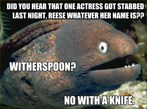 Did you hear that one actress got stabbed last night, Reese whatever her name is?? Witherspoon? No with a Knife.  Bad Joke Eel