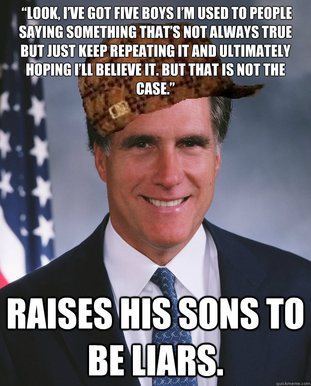  “Look, I’ve got five boys I’m used to people saying something that’s not always true but just keep repeating it and ultimately hoping I’ll believe it. But that is not the case.” Raises his sons to be liars.   Scumbag Romney