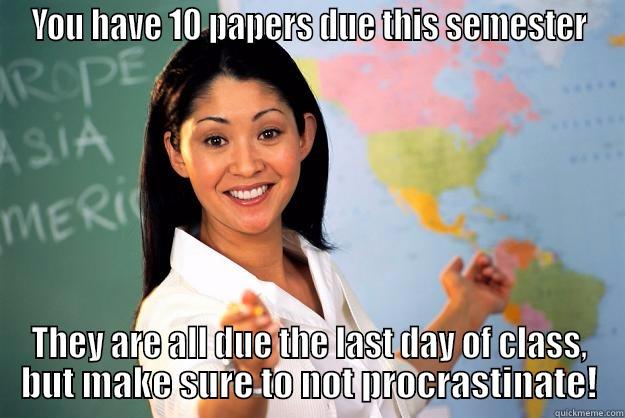 YOU HAVE 10 PAPERS DUE THIS SEMESTER THEY ARE ALL DUE THE LAST DAY OF CLASS, BUT MAKE SURE TO NOT PROCRASTINATE! Unhelpful High School Teacher