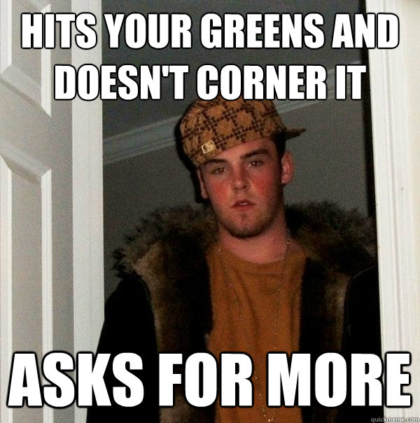 hits your greens and doesn't corner it asks for more - hits your greens and doesn't corner it asks for more  Scumbag Steve