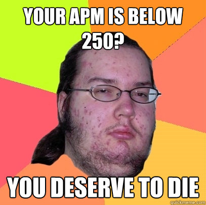 your apm is below 250? you deserve to die  Butthurt Dweller