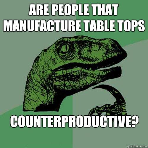 Are people that manufacture table tops 

Counterproductive?
  