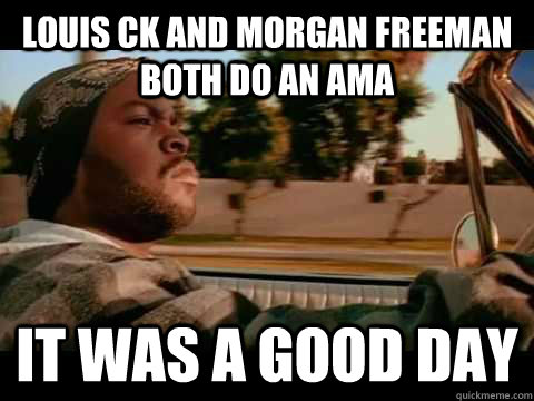 Louis Ck and morgan freeman both do an ama  IT WAS A GOOD DAY  ice cube good day