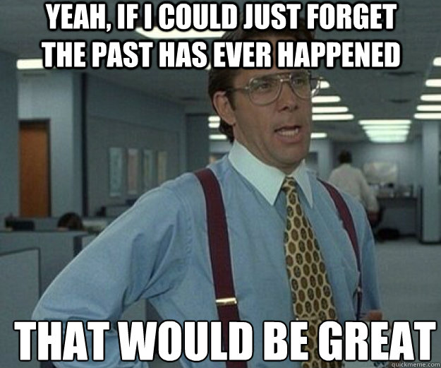 yeah, if i could just forget the past has ever happened THAT WOULD BE GREAT  that would be great