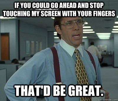 If you could go ahead and stop touching my screen with your fingers That'd be great.  Bill lumberg