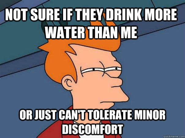 Not sure if They drink more water than me or just can't tolerate minor discomfort  Futurama Fry