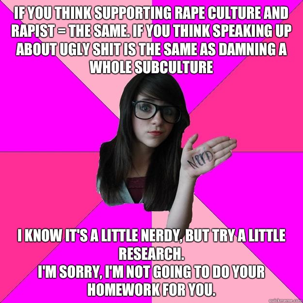 If you think supporting rape culture and rapist = the same. If you think speaking up about ugly shit is the same as damning a whole subculture I know it's a little nerdy, but try a little research.
I'm sorry, I'm not going to do your homework for you.  Idiot Nerd Girl