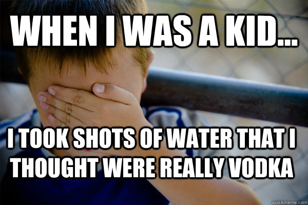 WHEN I WAS A KID... i took shots of water that i thought were really vodka  Confession kid