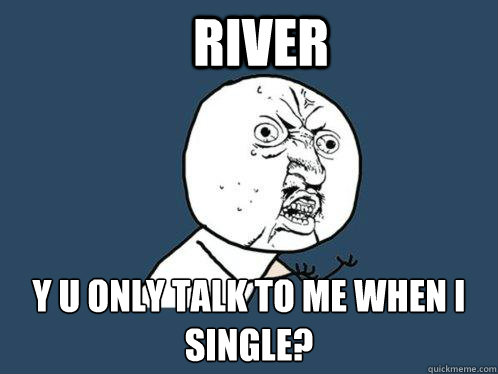 RIVER y u only talk to me when i single?  Y U No