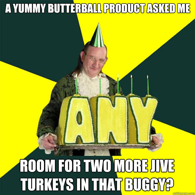 A yummy Butterball product asked me   room for two more jive turkeys in that buggy?    