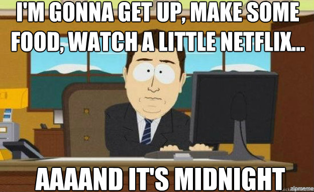 I'm gonna get up, make some food, watch a little netflix... AAAAND IT'S midnight  aaaand its gone