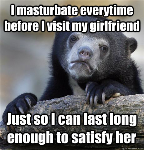 I masturbate everytime before I visit my girlfriend Just so I can last long enough to satisfy her  Confession Bear