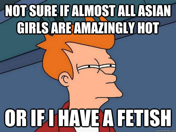 Not sure if almost all Asian girls are amazingly hot Or if I have a fetish - Not sure if almost all Asian girls are amazingly hot Or if I have a fetish  Futurama Fry