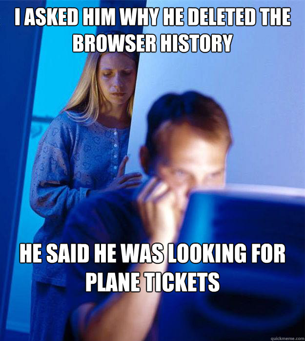 I asked him why he deleted the browser history he said he was looking for plane tickets  Redditors Wife