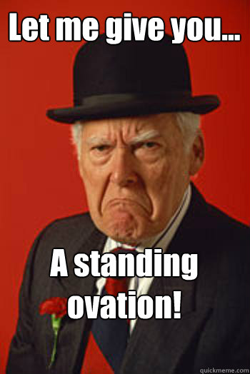 Let me give you... A standing ovation!   Pissed old guy