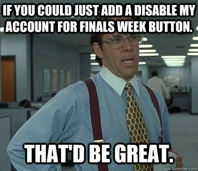 If you could just add a disable my account for finals week button. That'd be great.  Bill lumberg