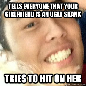 Tells everyone that your girlfriend is an ugly skank Tries to hit on her  Dirtbag Daniel