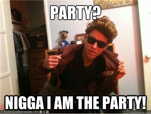 Party? Nigga I am the party!  