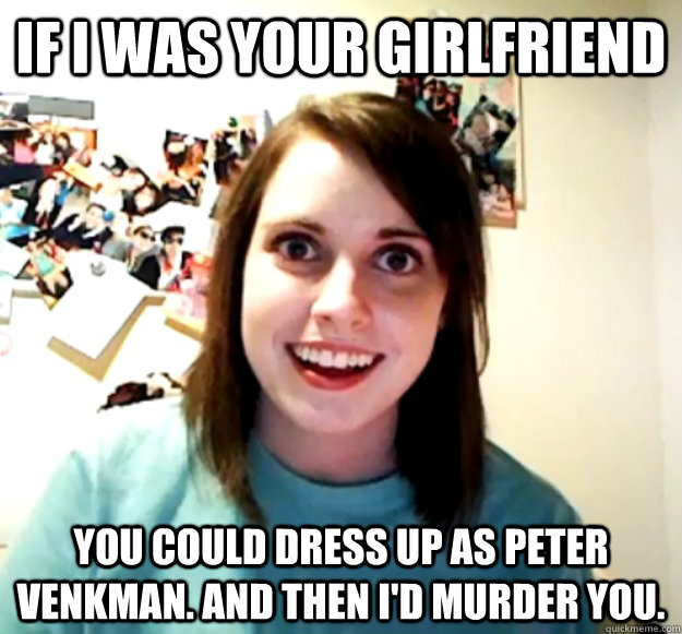 If I was your girlfriend You could dress up as Peter Venkman. And then I'd murder you.  Overly Attached Girlfriend