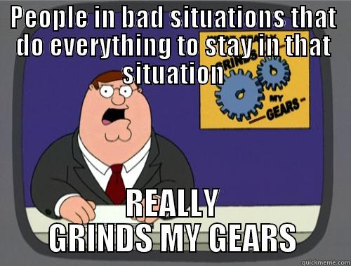 PEOPLE IN BAD SITUATIONS THAT DO EVERYTHING TO STAY IN THAT SITUATION REALLY GRINDS MY GEARS Grinds my gears