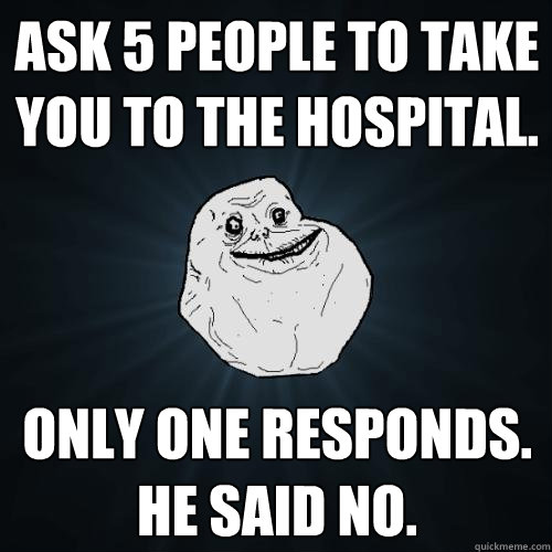 Ask 5 people to take you to the hospital. only one responds. he said no.  Forever Alone