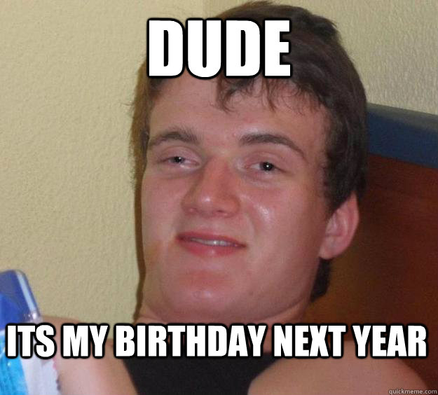 Dude Its my birthday next year   - Dude Its my birthday next year    10 Guy