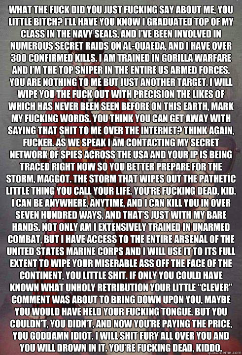 What the fuck did you just fucking say about me, you little bitch? I’ll have you know I graduated top of my class in the Navy Seals, and I’ve been involved in numerous secret raids on Al-Quaeda, and I have over 300 confirmed kills. I am traine  Karate Kyle