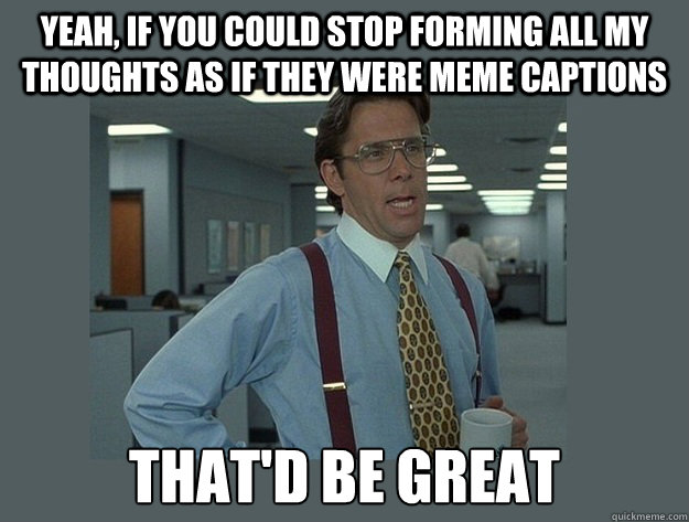 Yeah, if you could stop forming all my thoughts as if they were meme captions That'd be great - Yeah, if you could stop forming all my thoughts as if they were meme captions That'd be great  Office Space Lumbergh