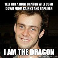 Tell her a huge dragon will come down from cairns and rape her I am the dragon - Tell her a huge dragon will come down from cairns and rape her I am the dragon  Unstable Cairns guy