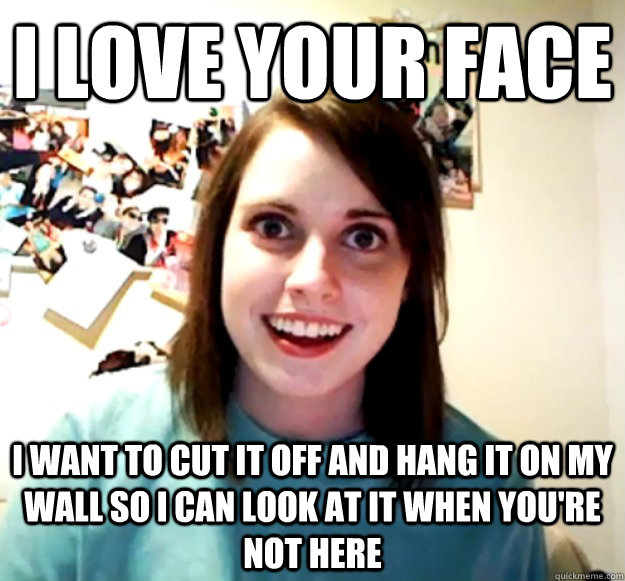 i love your face i want to cut it off and hang it on my wall so i can look at it when you're not here  - i love your face i want to cut it off and hang it on my wall so i can look at it when you're not here   Overly Attached Girlfriend