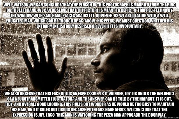 Well, Watson, we can conclude that the person in this photograph is married from the ring on the left hand. We can observe that the picture is meant to depict a 'trapped' feeling by the window with said hand places against it. However, as we are dealing w  Over-Educated Problems