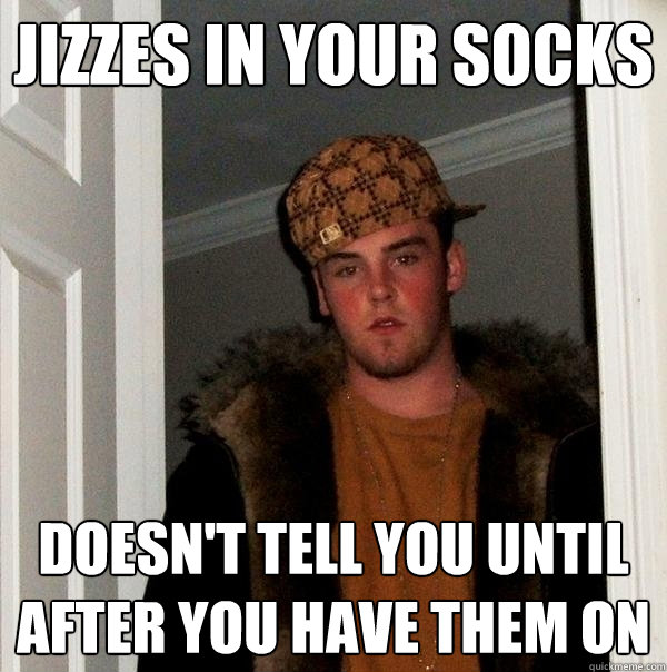 Jizzes in your socks doesn't tell you until after you have them on  Scumbag Steve