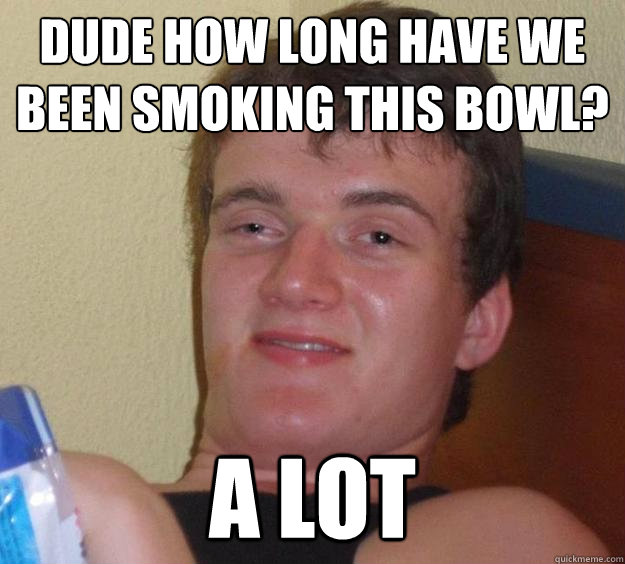 dude how long have we been smoking this bowl? a lot  10 Guy