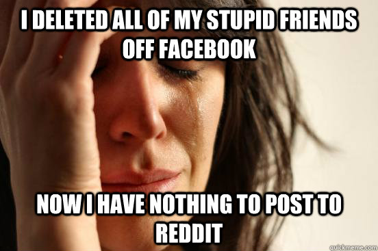 I deleted all of my stupid friends off facebook now I have nothing to post to reddit - I deleted all of my stupid friends off facebook now I have nothing to post to reddit  First World Problems