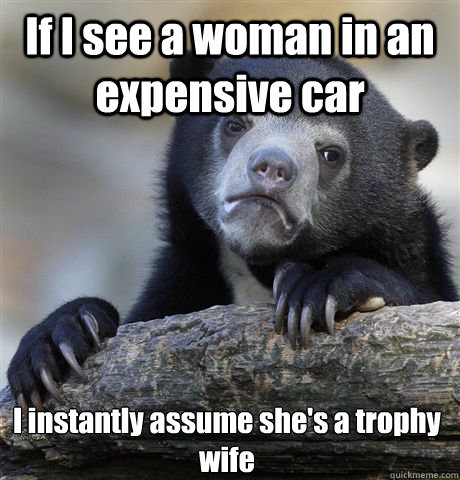 If I see a woman in an expensive car I instantly assume she's a trophy wife - If I see a woman in an expensive car I instantly assume she's a trophy wife  Confession Bear