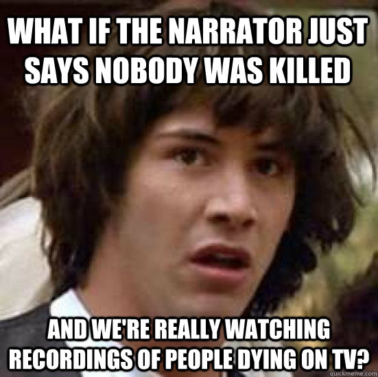 What if the narrator just says nobody was killed and we're really watching recordings of people dying on tv?  conspiracy keanu