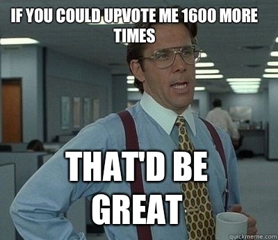 If you could upvote me 1600 more times That'd be great  Bill Lumbergh