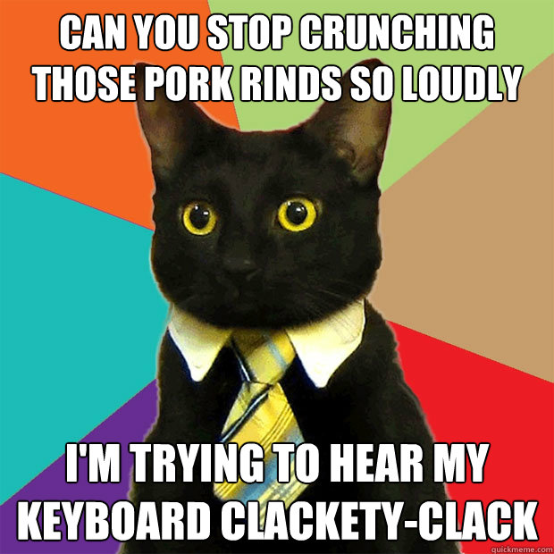 can you stop crunching those pork rinds so loudly i'm trying to hear my keyboard clackety-clack  Business Cat