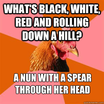 What's black, white, red and rolling down a hill? A nun with a spear through her head  Anti-Joke Chicken