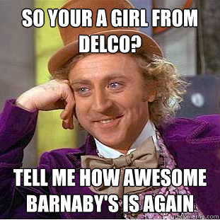 So your a girl from delco? Tell me how awesome barnaby's is again  Condescending Wonka